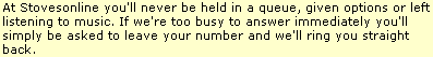 When you contact Stovesonline you can talk to a real person. You will not be put on hold - we just ask that you leave us a message and we will ring you back straightaway